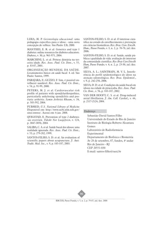 86 
LIMA, M. P. Gerontologia educacional: uma 
pedagogia específica para o idoso - uma nova 
concepção de velhice. São Paulo: LTr, 2000. 
MANTHEI, E. R. et al. Genetics and type 1 
diabetes: online resources for diabetes educators. 
Diabetes, v. 30, p. 961-971, 2004. 
MARCHINI, L. et al. Prótese dentária na ter-ceira 
idade. Rev. Assoc. Paul. Cir. Dent., v. 55, 
p. 83-87, 2001. 
ORGANIZAÇÃO MUNDIAL DA SAÚDE. 
Levantamentos básicos em saúde bucal. 4. ed. São 
Paulo: Santos, 1999. 
PARAJARA, F.; GUZZO, F. Sim, é possível en-velhecer 
saudável. Rev. Assoc. Paul. Cir. Dent., 
v. 54, p. 91-99, 2000. 
PETERS, M. J. et al. Cardiovascular risk 
profile of patients with spondylarthropathies, 
particularly ankylosing spondylitis and pso-riatic 
arthritis. Semin Arthritis Rheum, v. 34, 
p. 585-592, 2004. 
PUBMED, U.S. National Library of Medicine 
Disponível em: http://www.ncbi.nlm.nih.gov/ 
sites/entrez/. Acesso em: 6 jan. 2008. 
QVIGSTAD, E. Prevention of type 2 diabetes- 
-an overview. Tidsskr Nor Laegeforen, v. 124, 
p. 3047-3050, 2004. 
SALIBA, C. A. et al. Saúde bucal dos idosos: uma 
realidade ignorada. Rev. Assoc. Paul. Cir. Dent., 
v. 53, p. 279-282, 1999. 
SANTOS-FILHO, S. D. et al. An evaluation of 
scientific papers about acupuncture. J. Aust. 
Tradit. Med. Soc., v. 9, p. 185-187, 2003. 
SANTOS-FILHO, S. D. et al. O interesse cien-tífico 
no estudo do envelhecimento e prevenção 
em ciências biomédicas. Rev. Bras. Cien. Envelh. 
Hum., Passo Fundo, v. 3, n. 2, p. 70-78, jul./dez. 
2006. 
SANTOS-FILHO, S. D. et al. Saúde, saúde pú-blica 
e qualidade de vida: avaliação do interesse 
da comunidade científica. Rev Bras Cien Envelh 
Hum, Passo Fundo, v. 4, n. 2, p. 23-30, jul./dez. 
2007. 
SILVA, A. L.; SAINTRAIN, M. V. L. Interfe-rência 
do perfil epidemiológico do idoso na 
atenção odontológica. Rev. Bras. Epidemiol., 
v. 9, p. 242-250, 2006. 
SILVA, D. D. et al. Condições da saúde bucal em 
idosos na cidade de piracicaba. Rev. Assoc. Paul. 
Cir. Dent., v. 56, p. 183-187, 2002. 
VAN DER HOOFT, C. S. et al. Drug-induced 
atrial fibrillation. J. Am. Coll. Cardiol., v. 44, 
p. 2117-2124, 2004. 
Endereço 
Sebastião David Santos-Filho 
Universidade do Estado do Rio de Janeiro 
Instituto de Biologia Roberto Alcantara 
Gomes 
Laboratório de Radiofarmácia 
Experimental 
Departamento de Biofísica e Biometria 
Av 28 de setembro, 87, fundos, 4o andar 
Rio de Janeiro - RJ 
CEP 20551-030 
E-mail: santos-filho@uerj.br 
RBCEH, Passo Fundo, v. 5, n. 2, p. 79-87, jul./dez. 2008 
