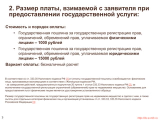 2. Размер платы, взимаемой с заявителя при 
предоставлении государственной услуги: 
Стоимость и порядок оплаты: 
• Государственная пошлина за государственную регистрацию прав, 
ограничений, обременений прав, уплачиваемая физическими 
лицами – 1000 рублей 
• Государственная пошлина за государственную регистрацию прав, 
ограничений, обременений прав, уплачиваемая юридическими 
лицами – 15000 рублей 
Вариант оплаты: безналичный расчет 
В соответствии со ст. 333.35 Налогового кодекса РФ [1] от уплаты государственной пошлины освобождаются: физические 
лица, признаваемые малоимущими в соответствии с Жилищным кодексом РФ, 
- за совершение действий, предусмотренных подпунктом 20 пункта 1 статьи 333.33 Налогового кодекса РФ [2], за 
исключением государственной регистрации ограничений (обременений) прав на недвижимое имущество. Основанием для 
предоставления льгот физическим лицам является удостоверение установленного образца 
Размер государственной пошлины за государственную регистрацию прав на недвижимое имущество и сделок с ним, а также 
льготы для отдельных категорий физических лиц и организаций установлены ст.ст. 333.33, 333.35 Налогового кодекса 
Российской Федерации [3] 
3 http://do.e-mfc.ru 
 