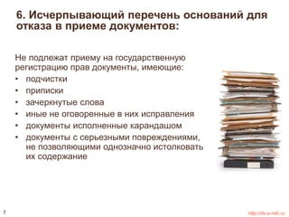 6. Исчерпывающий перечень оснований для 
отказа в приеме документов: 
Не подлежат приему на государственную 
регистрацию прав документы, имеющие: 
• подчистки 
• приписки 
• зачеркнутые слова 
• иные не оговоренные в них исправления 
• документы исполненные карандашом 
• документы с серьезными повреждениями, 
не позволяющими однозначно истолковать 
их содержание 
7 http://do.e-mfc.ru 
 