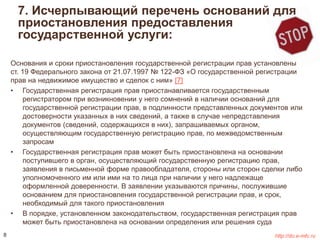 7. Исчерпывающий перечень оснований для 
приостановления предоставления 
государственной услуги: 
Основания и сроки приостановления государственной регистрации прав установлены 
ст. 19 Федерального закона от 21.07.1997 № 122-ФЗ «О государственной регистрации 
прав на недвижимое имущество и сделок с ним» [7] 
• Государственная регистрация прав приостанавливается государственным 
регистратором при возникновении у него сомнений в наличии оснований для 
государственной регистрации прав, в подлинности представленных документов или 
достоверности указанных в них сведений, а также в случае непредставления 
документов (сведений, содержащихся в них), запрашиваемых органом, 
осуществляющим государственную регистрацию прав, по межведомственным 
запросам 
• Государственная регистрация прав может быть приостановлена на основании 
поступившего в орган, осуществляющий государственную регистрацию прав, 
заявления в письменной форме правообладателя, стороны или сторон сделки либо 
уполномоченного им или ими на то лица при наличии у него надлежаще 
оформленной доверенности. В заявлении указываются причины, послужившие 
основанием для приостановления государственной регистрации прав, и срок, 
необходимый для такого приостановления 
• В порядке, установленном законодательством, государственная регистрация прав 
может быть приостановлена на основании определения или решения суда 
8 http://do.e-mfc.ru 
 