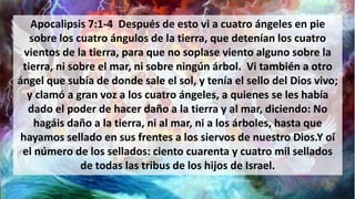 Apocalipsis 7:1-4 Después de esto vi a cuatro ángeles en pie
sobre los cuatro ángulos de la tierra, que detenían los cuatro
vientos de la tierra, para que no soplase viento alguno sobre la
tierra, ni sobre el mar, ni sobre ningún árbol. Vi también a otro
ángel que subía de donde sale el sol, y tenía el sello del Dios vivo;
y clamó a gran voz a los cuatro ángeles, a quienes se les había
dado el poder de hacer daño a la tierra y al mar, diciendo: No
hagáis daño a la tierra, ni al mar, ni a los árboles, hasta que
hayamos sellado en sus frentes a los siervos de nuestro Dios.Y oí
el número de los sellados: ciento cuarenta y cuatro mil sellados
de todas las tribus de los hijos de Israel.
 