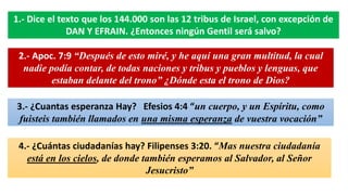 1.- Dice el texto que los 144.000 son las 12 tribus de Israel, con excepción de
DAN Y EFRAIN. ¿Entonces ningún Gentil será salvo?
2.- Apoc. 7:9 “Después de esto miré, y he aquí una gran multitud, la cual
nadie podía contar, de todas naciones y tribus y pueblos y lenguas, que
estaban delante del trono” ¿Dónde esta el trono de Dios?
3.- ¿Cuantas esperanza Hay? Efesios 4:4 “un cuerpo, y un Espíritu, como
fuisteis también llamados en una misma esperanza de vuestra vocación”
4.- ¿Cuántas ciudadanías hay? Filipenses 3:20. “Mas nuestra ciudadanía
está en los cielos, de donde también esperamos al Salvador, al Señor
Jesucristo”
 