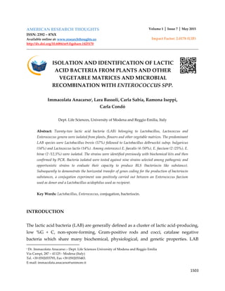 1503
AMERICAN RESEARCH THOUGHTS
ISSN: 2392 – 876X
Available online at: www.researchthoughts.us
http://dx.doi.org/10.6084/m9.figshare.1425170
Volume 1 │ Issue 7 │ May 2015
Impact Factor: 2.0178 (UIF)
ISOLATION AND IDENTIFICATION OF LACTIC
ACID BACTERIA FROM PLANTS AND OTHER
VEGETABLE MATRICES AND MICROBIAL
RECOMBINATION WITH ENTEROCOCCUS SPP.
Immacolata Anacarsoi
, Lara Bassoli, Carla Sabia, Ramona Iseppi,
Carla Condò
Dept. Life Sciences, University of Modena and Reggio Emilia, Italy
Abstract: Twenty-two lactic acid bacteria (LAB) belonging to Lactobacillus, Lactococcus and
Enterococcus genera were isolated from plants, flowers and other vegetable matrices. The predominant
LAB species were Lactobacillus brevis (57%) followed to Lactobacillus delbrueckii subsp. bulgaricus
(14%) and Lactococcus lactis (14%). Among enterococci E. faecalis (4 /50%), E. faecium (2 /25%), E.
hirae (2 /12,5%) were isolated. The strains were identified previously with biochemical kits and then
confirmed by PCR. Bacteria isolated were tested against nine strains selected among pathogenic and
opportunistic strains to evaluate their capacity to produce BLS (bacteriocin like substance).
Subsequently to demonstrate the horizontal transfer of genes coding for the production of bacteriocin
substances, a conjugation experiment was positively carried out between an Enterococcus faecium
used as donor and a Lactobacillus acidophilus used as recipient.
Key Words: Lactobacillus, Enterococcus, conjugation, bacteriocin.
INTRODUCTION
The lactic acid bacteria (LAB) are generally defined as a cluster of lactic acid-producing,
low %G + C, non-spore-forming, Gram-positive rods and cocci, catalase negative
bacteria which share many biochemical, physiological, and genetic properties. LAB
i Dr. Immacolata Anacarso – Dept. Life Sciences University of Modena and Reggio Emilia
Via Campi, 287 – 41125 - Modena (Italy)
Tel. +39 0592055795, Fax +39 0592055483.
E-mail: immacolata.anacarso@unimore.it
 