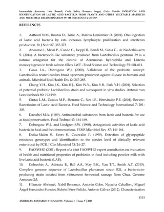 Immacolata Anacarso, Lara Bassoli, Carla Sabia, Ramona Iseppi, Carla Condò- ISOLATION AND
IDENTIFICATION OF LACTIC ACID BACTERIA FROM PLANTS AND OTHER VEGETABLE MATRICES
AND MICROBIAL RECOMBINATION WITH ENTEROCOCCUS SPP.
1513
AMERICAN RESEARCH THOUGHTS- Volume 1 │ Issue 7 │2015
REFERENCES
1. Aattouri N.M., Bouras D., Tome A., Marcos Lemonnier D. (2001). Oral ingestion
of lactic acid bacteria by rats increases lymphocyte proliferation and interferon
production. Br J Nutr 87: 367-373.
2. Anacarso I., Messi P., Condò C., Iseppi R., Bondi M., Sabia C., de Niederhäusern
S. (2014). A bacteriocin-like substance produced from Lactobacillus pentosus 39 is a
natural antagonist for the control of Aeromonas hydrophila and Listeria
monocytogenes in fresh salmon fillets LWT - Food Science and Technology 55: 604-611.
3. Casas I.A., Dobrogosz W.J. (2000). Validation of the probiotic concept:
Lactobacillus reuteri confers broad spectrum protection against disease in humans and
animals. Microbial Ecol Health Dis 12: 247-285.
4. Chang Y.H., Kim J.K., Kim H.J., Kim W.Y., Kim Y.B., Park Y.H. (2001). Selection
of potential probiotic Lactobacillus strain and subsequent in vivo studies. Antonie van
Leeuwenhoek 80: 193-199.
5. Cintas L.M., Casaus M.P., Herranz C., Nes I.F., Hernández P.E. (2001). Review:
Bacteriocins of Lactic Acid Bacteria. Food Science and Technology International 7: 281-
305.
6. Daeschel M.A. (1989). Antimicrobial substances from lactic acid bacteria for use
as food preservatives. Food Technol 43: 164-169.
7. Dobrogosz W.J., and Lindgren S.W. (1990). Antagonistic activities of lactic acid
bacteria in food and feed fermentations. FEMS Microbiol Rev 87: 149-164.
8. Dutka-Malen S., Evers S., Courvalin P. (1995). Detection of glycopeptide
resistance genotypes and identification to the species level of clinically relevant
enterococci by PCR. J Clin Microbiol 33: 24–27.
9. FAO/WHO (2001). Report of a joint FAO/WHO expert consultation on evaluation
of health and nutritional properties of probiotics in food including powder milk with
live lactic acid bacteria (LAB).
10. Golneshin A., Adetutu E., Ball A.S., May B.K., Van T.T., Smith A.T. (2015).
Complete genome sequence of Lactobacillus plantarum strain B21, a bacteriocin-
producing strain isolated from vietnamese fermented sausage Nem Chua. Genome
Announc 2;3.
11. Hikmate Abriouel, Nabil Benomar, Antonio Cobo, Natacha Caballero, Miguel
Ángel Fernández Fuentes, Rubén Pérez-Pulido, Antonio Gálvez (2012). Characterization
 