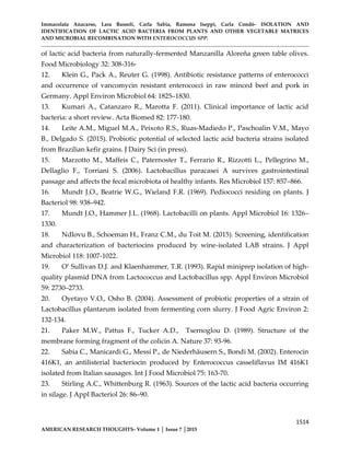 Immacolata Anacarso, Lara Bassoli, Carla Sabia, Ramona Iseppi, Carla Condò- ISOLATION AND
IDENTIFICATION OF LACTIC ACID BACTERIA FROM PLANTS AND OTHER VEGETABLE MATRICES
AND MICROBIAL RECOMBINATION WITH ENTEROCOCCUS SPP.
1514
AMERICAN RESEARCH THOUGHTS- Volume 1 │ Issue 7 │2015
of lactic acid bacteria from naturally-fermented Manzanilla Aloreña green table olives.
Food Microbiology 32: 308-316-
12. Klein G., Pack A., Reuter G. (1998). Antibiotic resistance patterns of enterococci
and occurrence of vancomycin resistant enterococci in raw minced beef and pork in
Germany. Appl Environ Microbiol 64: 1825–1830.
13. Kumari A., Catanzaro R., Marotta F. (2011). Clinical importance of lactic acid
bacteria: a short review. Acta Biomed 82: 177-180.
14. Leite A.M., Miguel M.A., Peixoto R.S., Ruas-Madiedo P., Paschoalin V.M., Mayo
B., Delgado S. (2015). Probiotic potential of selected lactic acid bacteria strains isolated
from Brazilian kefir grains. J Dairy Sci (in press).
15. Marzotto M., Maffeis C., Paternoster T., Ferrario R., Rizzotti L., Pellegrino M.,
Dellaglio F., Torriani S. (2006). Lactobacillus paracasei A survives gastrointestinal
passage and affects the fecal microbiota of healthy infants. Res Microbiol 157: 857–866.
16. Mundt J.O., Beatrie W.G., Wieland F.R. (1969). Pediococci residing on plants. J
Bacteriol 98: 938–942.
17. Mundt J.O., Hammer J.L. (1968). Lactobacilli on plants. Appl Microbiol 16: 1326–
1330.
18. Ndlovu B., Schoeman H., Franz C.M., du Toit M. (2015). Screening, identification
and characterization of bacteriocins produced by wine-isolated LAB strains. J Appl
Microbiol 118: 1007-1022.
19. O’ Sullivan D.J. and Klaenhammer, T.R. (1993). Rapid miniprep isolation of high-
quality plasmid DNA from Lactococcus and Lactobacillus spp. Appl Environ Microbiol
59: 2730–2733.
20. Oyetayo V.O., Osho B. (2004). Assessment of probiotic properties of a strain of
Lactobacillus plantarum isolated from fermenting corn slurry. J Food Agric Environ 2:
132-134.
21. Paker M.W., Pattus F., Tucker A.D., Tsernoglou D. (1989). Structure of the
membrane forming fragment of the colicin A. Nature 37: 93-96.
22. Sabia C., Manicardi G., Messi P., de Niederhäusern S., Bondi M. (2002). Enterocin
416K1, an antilisterial bacteriocin produced by Enterococcus casseliflavus IM 416K1
isolated from Italian sausages. Int J Food Microbiol 75: 163-70.
23. Stirling A.C., Whittenburg R. (1963). Sources of the lactic acid bacteria occurring
in silage. J Appl Bacteriol 26: 86–90.
 