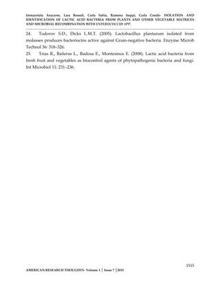 Immacolata Anacarso, Lara Bassoli, Carla Sabia, Ramona Iseppi, Carla Condò- ISOLATION AND
IDENTIFICATION OF LACTIC ACID BACTERIA FROM PLANTS AND OTHER VEGETABLE MATRICES
AND MICROBIAL RECOMBINATION WITH ENTEROCOCCUS SPP.
1515
AMERICAN RESEARCH THOUGHTS- Volume 1 │ Issue 7 │2015
24. Todorov S.D., Dicks L.M.T. (2005). Lactobacillus plantarum isolated from
molasses produces bacteriocins active against Gram-negative bacteria. Enzyme Microb
Technol 36: 318–326.
25. Trias R., Bañeras L., Badosa E., Montesinos E. (2008). Lactic acid bacteria from
fresh fruit and vegetables as biocontrol agents of phytopathogenic bacteria and fungi.
Int Microbiol 11: 231–236.
 