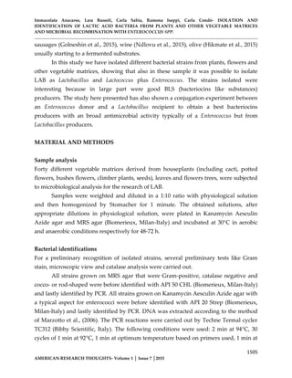Immacolata Anacarso, Lara Bassoli, Carla Sabia, Ramona Iseppi, Carla Condò- ISOLATION AND
IDENTIFICATION OF LACTIC ACID BACTERIA FROM PLANTS AND OTHER VEGETABLE MATRICES
AND MICROBIAL RECOMBINATION WITH ENTEROCOCCUS SPP.
1505
AMERICAN RESEARCH THOUGHTS- Volume 1 │ Issue 7 │2015
sausages (Golneshin et al., 2015), wine (Ndlovu et al., 2015), olive (Hikmate et al., 2015)
usually starting to a fermented substrates.
In this study we have isolated different bacterial strains from plants, flowers and
other vegetable matrices, showing that also in these sample it was possible to isolate
LAB as Lactobacillus and Lactococcus plus Enterococcus. The strains isolated were
interesting because in large part were good BLS (bacteriocins like substances)
producers. The study here presented has also shown a conjugation experiment between
an Enterococcus donor and a Lactobacillus recipient to obtain a best bacteriocins
producers with an broad antimicrobial activity typically of a Enterococcus but from
Lactobacillus producers.
MATERIAL AND METHODS
Sample analysis
Forty different vegetable matrices derived from houseplants (including cacti, potted
flowers, bushes flowers, climber plants, seeds), leaves and flowers trees, were subjected
to microbiological analysis for the research of LAB.
Samples were weighted and diluted in a 1:10 ratio with physiological solution
and then homogenized by Stomacher for 1 minute. The obtained solutions, after
appropriate dilutions in physiological solution, were plated in Kanamycin Aesculin
Azide agar and MRS agar (Biomerieux, Milan-Italy) and incubated at 30°C in aerobic
and anaerobic conditions respectively for 48-72 h.
Bacterial identifications
For a preliminary recognition of isolated strains, several preliminary tests like Gram
stain, microscopic view and catalase analysis were carried out.
All strains grown on MRS agar that were Gram-positive, catalase negative and
cocco- or rod-shaped were before identified with API 50 CHL (Biomerieux, Milan-Italy)
and lastly identified by PCR. All strains grown on Kanamycin Aesculin Azide agar with
a typical aspect for enterococci were before identified with API 20 Strep (Biomerieux,
Milan-Italy) and lastly identified by PCR. DNA was extracted according to the method
of Marzotto et al., (2006). The PCR reactions were carried out by Techne Termal cycler
TC312 (Bibby Scientific, Italy). The following conditions were used: 2 min at 94°C, 30
cycles of 1 min at 92°C, 1 min at optimum temperature based on primers used, 1 min at
 