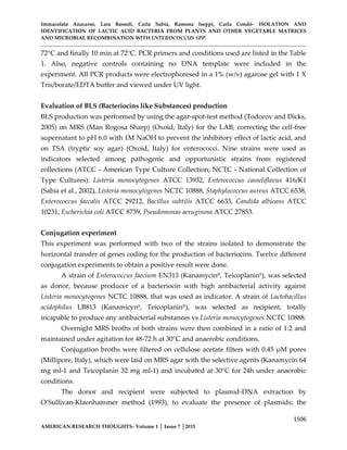 Immacolata Anacarso, Lara Bassoli, Carla Sabia, Ramona Iseppi, Carla Condò- ISOLATION AND
IDENTIFICATION OF LACTIC ACID BACTERIA FROM PLANTS AND OTHER VEGETABLE MATRICES
AND MICROBIAL RECOMBINATION WITH ENTEROCOCCUS SPP.
1506
AMERICAN RESEARCH THOUGHTS- Volume 1 │ Issue 7 │2015
72°C and finally 10 min at 72°C. PCR primers and conditions used are listed in the Table
1. Also, negative controls containing no DNA template were included in the
experiment. All PCR products were electrophoresed in a 1% (w/v) agarose gel with 1 X
Tris/borate/EDTA buffer and viewed under UV light.
Evaluation of BLS (Bacteriocins like Substances) production
BLS production was performed by using the agar-spot-test method (Todorov and Dicks,
2005) on MRS (Man Rogosa Sharp) (Oxoid, Italy) for the LAB, correcting the cell-free
supernatant to pH 6.0 with 1M NaOH to prevent the inhibitory effect of lactic acid, and
on TSA (tryptic soy agar) (Oxoid, Italy) for enterococci. Nine strains were used as
indicators selected among pathogenic and opportunistic strains from registered
collections (ATCC - American Type Culture Collection; NCTC - National Collection of
Type Cultures): Listeria monocytogenes ATCC 13932, Enterococcus casseliflavus 416/K1
(Sabia et al., 2002), Listeria monocytogenes NCTC 10888, Staphylococcus aureus ATCC 6538,
Enterococcus faecalis ATCC 29212, Bacillus subtilis ATCC 6633, Candida albicans ATCC
10231, Escherichia coli ATCC 8739, Pseudomonas aeruginosa ATCC 27853.
Conjugation experiment
This experiment was performed with two of the strains isolated to demonstrate the
horizontal transfer of genes coding for the production of bacteriocins. Twelve different
conjugation experiments to obtain a positive result were done.
A strain of Enterococcus faecium EN313 (KanamycinR, TeicoplaninS), was selected
as donor, because producer of a bacteriocin with high antibacterial activity against
Listeria monocytogenes NCTC 10888, that was used as indicator. A strain of Lactobacillus
acidophilus LB813 (KanamicynS
, TeicoplaninR
), was selected as recipient, totally
incapable to produce any antibacterial substances vs Listeria monocytogenes NCTC 10888.
Overnight MRS broths of both strains were then combined in a ratio of 1:2 and
maintained under agitation for 48-72 h at 30°C and anaerobic conditions.
Conjugation broths were filtered on cellulose acetate filters with 0.45 µM pores
(Millipore, Italy), which were laid on MRS agar with the selective agents (Kanamycin 64
mg ml-1 and Teicoplanin 32 mg ml-1) and incubated at 30°C for 24h under anaerobic
conditions.
The donor and recipient were subjected to plasmid-DNA extraction by
O’Sullivan-Klaenhammer method (1993), to evaluate the presence of plasmids; the
 