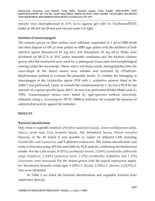 Immacolata Anacarso, Lara Bassoli, Carla Sabia, Ramona Iseppi, Carla Condò- ISOLATION AND
IDENTIFICATION OF LACTIC ACID BACTERIA FROM PLANTS AND OTHER VEGETABLE MATRICES
AND MICROBIAL RECOMBINATION WITH ENTEROCOCCUS SPP.
1507
AMERICAN RESEARCH THOUGHTS- Volume 1 │ Issue 7 │2015
extracts were electrophoresed in 0.7% (w/v) agarose gel with 1% Tris/borate/EDTA
buffer at 100 mV for 35 min and viewed under UV light.
Isolation of transconjugant
The colonies grown on filter surface were collected, suspended in 1 ml of MRS broth
and then aliquots of 100 µl were plated on MRS agar plates with the addition of both
selective agents (Kanamycin 64 mg ml-1 and Teicoplanin 32 mg ml-1). Plates were
incubated for 48-72 h at 30°C under anaerobic conditions and the bacteria colonies
grown after the incubation were used for a subsequent Gram stain and morphological
viewing under the microscope. Those with a rod-shape (easily distinguishable from the
cocco-shape of the donor strain) were isolated and extracted by O’Sullivan-
Klaehnammer method to evaluate the plasmidic bands. To confirm the belonging of
trasconjugats at the Lactobacillus specie, PCR with L. acidophilus primers listed in the
Table 1 was performed. Lastly, to exclude the contamination by E. faecium a PCR for the
research of a specie-specific ligase ddl E. faecium was performed (Dutka-Malen and al.,
1995). Transconjugant strains were tested by agar-spot-test method; previously
indicated, using L. monocytogenes NCTC 10888 as indicator, for evaluate the presence of
antimicrobial activity against the indicator.
RESULTS
Bacterial identification
Only from 6 vegetable matrices (Pteridium aquilinum leaves, Linum usitatissimum seeds,
Daucus carota root, Ficus benjamin leaves, Aloe Barbadensis leaves, Prunus cerasifera
flowers), of the 40 tested it was possible to isolate 14 different LAB including
Lactobacillus and Lactococcus and 8 different enterococci. The strains identification was
made in first time using API kits and lastly by PCR analysis, confirming the biochemical
results. For the LAB strains, 8 (57%) Lactobacillus brevis, 2 (14%) Lactobacillus delbrueckii
subsp. bulgaricus, 2 (14%) Lactococcus lactis, 1 (7%) Lactobacillus acidophilus and 1 (7%)
Leuconostoc were recovered. For the strains grown with the typical enterococci aspect,
on Kanamycin Aesculin Azide agar, 4 (50%) E. faecalis, 2 (25%) E. faecium, 2 (12,5%) E.
hirae were identified.
In Table 2 are listed the bacterial identifications and vegetable matrices from
which they derived.
 