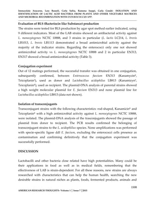 Immacolata Anacarso, Lara Bassoli, Carla Sabia, Ramona Iseppi, Carla Condò- ISOLATION AND
IDENTIFICATION OF LACTIC ACID BACTERIA FROM PLANTS AND OTHER VEGETABLE MATRICES
AND MICROBIAL RECOMBINATION WITH ENTEROCOCCUS SPP.
1508
AMERICAN RESEARCH THOUGHTS- Volume 1 │ Issue 7 │2015
Evaluation of BLS (Bacteriocin like Substance) production
The strains were tested for BLS production by agar spot method earlier indicated, using
9 different indicators. Most of the LAB strains showed an antibacterial activity against
L. monocytogenes NCTC 10888, and 3 strains in particular (L. lactis LC214, L. brevis
LB1013, L. brevis LB1113 demonstrated a broad antimicrobial activity against the
majority of the indicator strains. Regarding the enterococci only one not showed
antimicrobial activity vs L. monocytogenes NCTC 10888 and 2 in particular EN313,
EN317 showed a broad antimicrobial activity (Table 3).
Conjugation experiment
Out of 12 matings performed, the successful transfer was obtained in one conjugation,
subsequently confirmed, between Enterococcus faecium EN313 (KanamycinR
,
TeicoplaninS
), used as donor and Lactobacillus acidophilus LB813 (KanamicynS
,
TeicoplaninR
), used as recipient. The plasmid-DNA analysis of parental strains showed
a high weight molecular plasmid for E. faecium EN313 and none plasmid line for
Lactobacillus acidophilus LB813 (data not shown).
Isolation of transconjugants
Transconjugant strains with the following characteristics: rod-shaped, KanamicinR
and
TeicoplaninR with a high antimicrobial activity against L. monocytogenes NCTC 10888,
were isolated. The plasmid-DNA analysis of the trasconjugants showed the passage of
plasmid from donor to recipient. The PCR results confirmed the belonging of
transconjugant strains to the L. acidophlilus species. None amplifications was performed
with specie-specific ligase ddl E. faecium, excluding the enterococci cells presence as
contamination and confirming definitively that the conjugation experiment was
successfully performed.
DISCUSSION
Lactobacilli and other bacteria close related have high potentialities. Many could be
their applications in food as well as in medical fields, remembering that the
effectiveness of LAB is strain-dependent. For all these reasons, new strains are always
researched with characteristics that can help the human health, searching the new
desirable strains in natural niches as plants, foods, fermented products, animals and
 