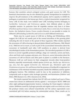 Immacolata Anacarso, Lara Bassoli, Carla Sabia, Ramona Iseppi, Carla Condò- ISOLATION AND
IDENTIFICATION OF LACTIC ACID BACTERIA FROM PLANTS AND OTHER VEGETABLE MATRICES
AND MICROBIAL RECOMBINATION WITH ENTEROCOCCUS SPP.
1509
AMERICAN RESEARCH THOUGHTS- Volume 1 │ Issue 7 │2015
humans that constitute natural ecological systems and good sources for LAB. The
beneficial characteristics may be also obtained by genetic manipulation for example to
improve the pH resistance or the antibacterial capacity, tied to capacity to inhibit the
pathogens, in particular in the human gut, that is a typical characteristic recognized for
many LAB. In this study were isolated some LAB, including bacteria belonging to
Lactobacillus, Lactococcus and Enterococcus genera, from different plants or other
vegetable matrices. In particular from 40 vegetable matrices only from 6 of these
(Pteridium aquilinum leaves, Linum usitatissimum seeds, Daucus carota root, Ficus benjamin
leaves, Aloe Barbadensis leaves, Prunus cerasifera flowers), it was possible to isolate 14
different LAB including Lactobacillus and Lactococcus and 8 different enterococci.
Plants may be a good source of LAB but as Stirling and Whittenburg (1963)
suggest, the LAB are not usually part of the normal microflora of the growing plant
indicating the role of insects in the spread of these organisms. Other studies reported
the occurrence of LAB on leaving or decayed plants (Mundt and Hammer, 1968; Mundt
et al., 1969) but not so recent, as well as part of the accumulated information about the
occurrence of lactobacilli (and other LAB members) on plants is derived from
microbiological studies of the fermentation process. The microbial population of LAB is
known in several vegetable products (cabbage, silage raw materials, carrots and beets,
olives and fruits such as grapes and pears, etc.). However, scarce information about the
occurrence of LAB on flowers and other parts of plants is available in the literature.
Moreover, LAB are well known for their antagonism towards other Gram-positive
bacteria, especially taxonomically related species (Listeria spp., Bacillus spp. Micrococcus
spp., etc.), but also against Escherichia coli, Salmonella spp., Helicobacter pylori and
Pseudomonas aeruginosa. It is well known that the presence of lactobacilli is important for
maintenance of the intestinal microbial ecosystem, thanks the inhibitory activity against
pathogenic bacteria. This inhibition could be due to the production of inhibitory
compounds such as organic acids, hydrogen peroxide, and bacteriocins (Todorov and
Dicks, 2005; Kumari et al., 2011; Anacarso et al., 2014).
The results reported here indicate that 20 LAB were isolated and most of these
strains have shown an antibacterial activity against L. monocytogenes NCTC 10888 and
other eight pathogenic/opportunistic bacteria, including the Gram-negative indicator
strains. Inhibition caused by hydrogen peroxide and organic acids was ruled out, in fact
the producer strains were cultured anaerobically and the culture supernatants were
neutralized (pH 6.0) before assaying the antimicrobial activity. These results are in
 