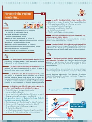 uuuuuuuuuuuuuuuuuuuuuuuuuuuuuuuuuuuuuuuuu
Ce cahier pratique N°14 « Développer, motiver ! » est un supplément du Francilien N°58 / Été 2007
& Développer les compétences par la formation,
le coaching ou l’expérience directe.
& Clarifier le rôle de la personne et
revoir la répartition des tâches.
& Mettre en place des structures de soutien et
offrir des ressources adéquates (matérielles, humaines, financières).
& Travailler à la consolidation d’équipe.
& Modifier certains comportements du supérieur.
& Favoriser les rétroactions et les renforcements positifs.
& Assurer l’équité dans l’organisation.
& Faire travailler les collaborateurs en binôme.
Les individus sont intrinsèquement motivés lorsqu’ils
effectuent une activité pour le plaisir, l’intérêt, la satisfaction de curiosité,
l’expression de soi ou le challenge personnel.
Les individus sont extrinsèquement motivés lorsqu’ils
s’engagent dans une activité pour satisfaire un objectif en dehors de
l’activité elle-même : salaire, carrière, cadre de vie.
La motivation est dite d’accomplissement quand le
désir principal est de démontrer sa valeur personnelle dans une maîtrise
spécifique. Obtenir des résultats élevés, exceller dans un domaine, être
reconnu par ses pairs, aide au maintien de sa discipline personnelle, soutient
son effort et sa persévérance. On tire son plaisir de la satisfaction anticipée
d’atteindre ses buts, mais attention à la perversion de l’effort pour l’effort.
La fixation des objectifs dans une organisation
améliore aussi la performance collaborateurs quand :
! ils considèrent avoir les capacités nécessaires
pour atteindre les objectifs ;
! un feed-back est mis en place. La hiérarchie informe les salariés
des progrès accomplis par rapport aux objectifs.
Cela permet de mesurer et d’ajuster le niveau d’effort à
développer pour parvenir à son but ;
! des récompenses sont données lorsqu’un objectif est atteint ;
! l’encadrement de l’organisation soutient les objectifs
de ses subordonnés et collabore aux programmes
de fixation des objectifs ;
! les collaborateurs acceptent les objectifs qui leur sont fixés
sur la base de l’information qui leur est communiquée.
La qualité des objectifs fixés est alors fondamentale.
! l’objectif est en mesure de susciter l’intérêt du collaborateur,
! il a la capacité de mobiliser ses efforts sur les tâches
permettant de l’atteindre (intensité),
! il encourage la mobilisation des efforts
sur les tâches (persistance),
! il facilite le développement de stratégies.
Pour rendre les objectifs incitatifs, ils doivent être :
difficiles, précis et bien définis.
Ils doivent être difficiles dans la mesure où les individus considèrent
pouvoir y arriver en fonction de leurs capacités.
Les objectifs fixés doivent être précis et bien définis,
notamment quand ils peuvent être quantifiés pour faciliter l’évaluation des
performances. Des objectifs précis permettent de focaliser sur eux
davantage les efforts de l’individu que ne le font des objectifs généraux.
La motivation concerne l’individu, mais l’organisation
doit également s’en mêler. Sans chercher à réinventer la roue,
pourquoi ne pas demander à nos collaborateurs ce qui les
motive et même, ce qui les inciterait à accepter un nouvel
emploi ailleurs ?
Les résultats obtenus pourraient devenir les caractéristiques
d’un travail qui suscite la motivation pour chacun des individus.
Comme beaucoup d’entreprises l’ont découvert, la réussite
financière découle de la réussite des employés et l’engagement
productif est la clé du succès.
Emmanuel Villaeys,
Président de la commission International
3Pour résoudre les problèmes
de motivation…
En savoir plus :
www.oec-paris.fr
 