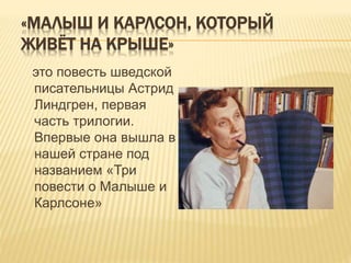 «МАЛЫШ И КАРЛСОН, КОТОРЫЙ
ЖИВЁТ НА КРЫШЕ»
это повесть шведской
писательницы Астрид
Линдгрен, первая
часть трилогии.
Впервые она вышла в
нашей стране под
названием «Три
повести о Малыше и
Карлсоне»
 
