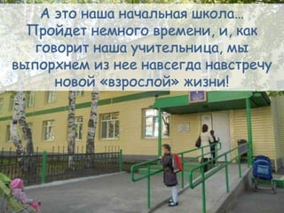 А это наша начальная школа…
Пройдет немного времени, и, как
говорит наша учительница, мы
выпорхнем из нее навсегда навстречу
новой «взрослой» жизни!
 