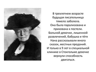 В трехлетнем возрасте
будущая писательница
тяжело заболела.
Она была парализована и
прикована к постели.
Больной девочке, лишенной
развлечений, бабушка и тётя
Нана рассказывали много
сказок, местных преданий.
И только в 9 лет в специальной
клинике в Стокгольме девочке
вернули способность
двигаться.
 