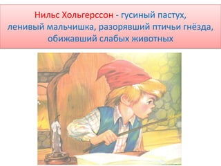Нильс Хольгерссон - гусиный пастух,
ленивый мальчишка, разорявший птичьи гнёзда,
обижавший слабых животных
 
