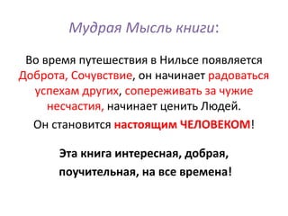 Мудрая Мысль книги:
Во время путешествия в Нильсе появляется
Доброта, Сочувствие, он начинает радоваться
успехам других, сопереживать за чужие
несчастия, начинает ценить Людей.
Он становится настоящим ЧЕЛОВЕКОМ!
Эта книга интересная, добрая,
поучительная, на все времена!
 