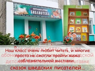 Все началось здесь, в зале
абонемента Центральной городской
детской библиотеки на выставке
сказок шведских писателей…
Наш класс очень любит читать, и многие
просто не смогли пройти мимо
соблазнительной выставки…
 