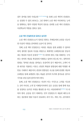 153 PART4•인간중심의 시대: 소셜 이노베이션
실무 참여를 통한 사내교육 on job training
을 통해 소셜 섹터의 컨설턴트
로 성장할 수 있다. MYSC는 그런 면에서 소셜 섹터 어디에서도 능력
을 발휘하고, 향후 다양한 혁신의 담론을 전파할 소셜 섹터 컨설턴트
사관학교의 역할을 겸하고 있다.
소셜 섹터 컨설턴트로 일하고 싶다면
소셜 섹터 컨설턴트로서 일하길 원하는 후배들에게 조언을 나눈다
면 다음의 사항을 준비하면 도움이 될 것이다.
첫째, 소셜 섹터 컨설턴트는 어려운 개념을 쉽게 표현할 수 있어야
하며, 평이한 정보와 사실을 바탕으로 체계적인 프레임워크를 만들어
내는 현실과 이론의 중재자 mediator
가 되어야 한다. 이를 위해서는 구사
하는 언어와 개념을 확실하게 이해하고 있어야 하는데, 어느 철학자의
말대로 ‘언어란 관념을 걸어놓는 옷걸이’와 같기 때문이다. 고객이 비
싼 대가를 지불하는 이유는 관점의 확립과 방향성에 대한 탁월한 제
안을 기대하기 때문이다. 관점과 방향성은 숙고를 통해 탄생한 개념과
프레임을 통해 표현된다. 평소 폭넓은 분야의 독서와 흥미로운 잡지나
기사를 관심 있게 읽어두어야 한다.
둘째, 소셜 섹터 컨설턴트는 자신이 아는 지식으로 고객을 지도하
는 것이 아니라, 고객 및 이해당사자와의 깊은 공감을 통해 함께 목표
를 설정하고 숨겨진 자원을 활용할 줄 아는 퍼실리테이터 facilitator
가 되
어야 한다. 공감을 얻기 위해서는 먼저 컨설턴트가 새롭게 배우고자
하는 겸손함과 열린 마음이 중요하다. 과거 어느 섹터, 어느 분야에서
 
