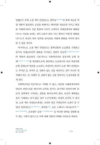 154
어떻게 하면
소셜 이노베이터가
될 수 있나요?
일했던지 간에 소셜 섹터 컨설턴트는 탈학습 unlearing
과 함께 새로운 역
량 개발이 필요하다. 공감을 위해서는 데이터와 자료만을 가지고 현상
을 이해하기보다 직접 현장에 나가서 고객이나 이해관계자와 대화를
나누고 시간을 보내는 것이 도움이 된다. 나는 얼마나 ‘사람’과 대화를
나누는지 자신의 하루 일과를 돌아보면, 어떻게 변화를 주어야 할지
알 수 있을 것이다.
마지막으로 소셜 섹터 컨설턴트는 불확실함과 모호함을 기대하고
즐기며, 아래로부터의 변화를 지지하는 창발적 촉진자 emergent promotor
의 역할이 필요하다. 기본적으로 사회혁신이란 정상적인 균형 상
태 business as usual
를 탈피함으로써, 불안하고 모호하지만 보다 바람직한
균형 상태로의 발전을 도모하는 과정이다. 따라서 소셜 섹터 컨설턴트
는 주어진 길, 과거의 길, 전례가 있는 길을 따라가는 것이 아니라 개
척해야 하는 길, 미래의 길, 전례가 없는 길을 걸어가는 도전과제를 받
게 된다.
사회혁신이란 인공적으로 기획할 수 없고, 다양한 이해관계자와의
만남과 자연스러운 에너지의 도약을 꿈꾸는 유기적인 성과이기에 ‘혼
돈의 경계’에서 시작되는 창발을 받아들여야 한다. 자신의 계획대로
혹은 기대대로 되지 않은 것이 누군가에게는 좌절의 순간일 수 있지
만, 소셜 섹터 컨설턴트에게는 오히려 멋진 무엇인가의 조짐이 될 수
있다. 언컨퍼런스 unconference
, 에자일 agile
, 오픈 스페이스 테크놀러지 open
space technology
, 공유업무 공간 co-working space
등 이러한 영역을 경험해 볼
수 있는 기회가 많으므로 이에 대해 경험과 이해를 가져보길 바란다.
 