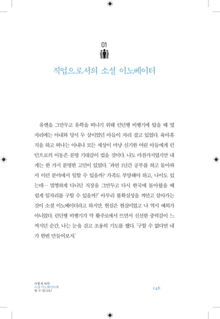 146
어떻게 하면
소셜 이노베이터가
될 수 있나요?
01
직업으로서의 소셜 이노베이터
유엔을 그만두고 유학을 떠나기 위해 런던행 비행기에 탔을 때 옆
자리에는 아내와 당시 두 살이었던 아들이 자리 잡고 있었다. 육아휴
직을 하고 떠나는 아내나 모든 세상이 마냥 신기한 어린 아들에게 런
던으로의 이동은 분명 기대감이 컸을 것이다. 나도 마찬가지였지만 내
게는 한 가지 분명한 고민이 있었다. ‘과연 1년간 공부를 하고 돌아와
서 이런 분야에서 일할 수 있을까? 가족도 부양해야 하고, 나이도 있
는데… 멀쩡하게 다니던 직장을 그만두고 다시 한국에 돌아왔을 때
쉽게 일자리를 구할 수 있을까?’ 아무리 불확실성을 껴안고 살아가는
것이 소셜 이노베이터라고 하지만, 현실은 현실이었고 나 역시 예외가
아니었다. 런던행 비행기가 막 활주로에서 뜨면서 신선한 중력감이 느
껴지던 순간, 나는 눈을 감고 조용히 기도를 했다. ‘구할 수 없다면 내
가 한번 만들어보자.’
 