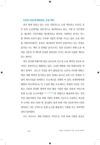 147 PART4•인간중심의 시대: 소셜 이노베이션
시간이 다르게 변화하는 소셜 섹터
내가 현재 일하고 있는 곳을 직업적으로 소셜 섹터라고 부른다. 정
부 등의 공공영역을 전통적으로 제1섹터라고 하고, 기업 등 민간영역
을 제2섹터, 시민사회를 제3섹터라고 한다면, 사회혁신 분야는 어느
한 섹터에 속하지 않는 독특한 직업적 위치를 지니고 있다. 소셜 섹터
를 사회적경제라는 분류로 제3섹터의 발전적 모양이라고 보는 관점도
있지만, 나는 섹터 간 경계를 넘나든다는 점을 강조하기 위해 소셜 섹
터를 기존의 각 섹터와 밀접한 관련성을 가지는 하나의 독립된 섹터로
보는 편이다.
내가 런던행 비행기에 탔던 2011년과 다르게 소셜 섹터의 규모와 일
거리는 폭발적으로 변화하고 있다. 그러한 변화를 미리 알았더라면 비
행기 안에서 그리 큰 걱정을 하지 않았을지도 모른다. 이러한 변화는
매년, 매월 확연히 증가하고 있다. 일례로 2011년 초에 나는 유엔과 기
업의 파트너십을 연계하는 프로젝트를 진행한 바 있다. 유엔연맹세계
협회의 이니셔티브로 막 구상된 해당 프로젝트는 유엔의 이념을 지지
하는 기업과 일정한 계약에 따라 해당 기업의 대표 상품과 서비스에
유엔 로고를 코즈마케팅 cause marketing
의 일환으로 활용하게 하는 것이
주된 내용이었다. 이를 위해 기업이 유엔에 기금으로 조성하는 최소한
의 금액은 연간 4천만 원 정도였다. 쉽게 말해 기업 규모에 따라 4천만
원이라는 적은 금액으로 유엔 로고를 활용하는 기회를 주는 파격적인
파트너십이었다.
나는 비즈니스 개발 컨설턴트 자격으로 국내 30대 기업을 중심으
 