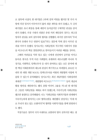 148
어떻게 하면
소셜 이노베이터가
될 수 있나요?
로 접촉에 나섰다. 한 대기업은 3차에 걸쳐 미팅을 했지만 몇 가지 사
항에 의견 일치가 이루어지지 않아 최종 계약을 하지 못했고, 두 곳의
대기업은 오너 회장을 통해 제안이 들어갔지만 구체적인 관심을 끌어
내지 못했다. 가장 기대가 되었던 유명 커피 체인점의 경우는 최고경
영자가 관심을 보여 실무자와 협의를 진행했다. 하지만 실무자의 “우리
회사가 유엔과 무슨 연관이 있죠?”라는 질문에 막혀 결국 아무런 성
과를 이루지 못했다. 당시로서는 사회공헌과 적극적인 사회가치 창출
을 비즈니스의 핵심 경영전략으로 받아들이기 어려운 때였을 것이다.
그때의 어려움을 익히 알고 있는 나에게 런던에서 공부를 마치고
돌아온 한국은 무척 다른 사회였다. 유엔과의 파트너십뿐 아니라 적
정기술, 사회혁신, 임팩트투자 등 내가 관여하고 있는 모든 분야에 대
한 핵심 이해관계자의 태도와 관심이 획기적으로 바뀌었다. 2012년 국
내의 한 대형 개발 NGO는 임팩트투자를 어떻게 개발협력 사업에 적
용할 수 있는지 문의해왔다. 당시로서는 최신 개념이었던 사회성과연
계채권 social impact bonds
, 개발협력 비즈니스 development ventures
등의 개념과
활용 방안을 제안하기도 했다. 종합 미디어 그룹을 거느린 한 대기업
은 그동안 사회공헌을 제대로 하지 못했는데, 지속가능한 사회공헌을
했으면 좋겠다고 문의해왔다. 나는 ‘사회공헌을 사회적기업과 연계해서
지속가능하게 풀어가는 CSV 협력모델’을 제안했다. 담당자는 ‘이게 바
로 우리가 찾고 있는 모델이다!’며 협력할 사회적기업을 함께 탐방하기
도 했다.
적정기술은 정부의 국가 아젠다로 포함되어 얼마 전까지만 해도 생
 