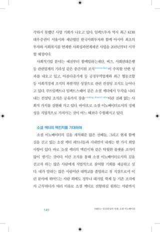 149 PART4•인간중심의 시대: 소셜 이노베이션
각하지 못했던 사업 기회가 나오고 있다. 임팩트투자 역시 최근 KDB
대우증권이 서울시와 재단법인 한국사회투자와 함께 아시아 최초의
투자와 사회복지를 연계한 사회성과연계채권 사업을 2015년부터 시작
할 예정이다.
사회적기업 분야는 예전부터 함께일하는재단, 씨즈, 사회연대은행
등 관련업계의 기라성 같은 중간지원 조직 intermediary
이 주목할 만한 성
과를 내오고 있고, 아름다운가게 등 공정무역업계와 최근 협동조합
등 사회적경제 조직의 폭발적인 성장으로 관련 컨설팅 조직도 늘어나
고 있다. 루트임팩트나 임팩트스퀘어 같은 소셜 섹터에서 두각을 나타
내는 컨설팅 조직은 공유가치 창출 creating shared value
이란 전례 없는 사
회적 가치를 실현해 가고 있다. 바야흐로 소셜 이노베이터로서의 정체
성을 직업적으로 가져가는 것이 어느 때보다 수월해지고 있다.
소셜 섹터의 맥킨지를 기대하며
소셜 이노베이터의 길을 개척해준 많은 선배들, 그리고 현재 함께
길을 걷고 있는 소셜 섹터 파트너들과 지내면서 내게는 한 가지 희망
사항이 있다. 바로 ‘소셜 섹터의 맥킨지’와 같은 탁월한 플랫폼 조직이
많이 생기는 것이다. 이런 조직을 통해 소셜 이노베이터로서의 길을
걷고자 하는 많은 사람에게 직업적으로 참여할 기회를 제공하고 싶
다. 내가 말하는 많은 사람이란 대학교를 졸업하고 첫 직장으로서 이
런 분야에 뛰어드는 사람 외에도 정부나 대기업, 학계 등 기존 조직에
서 근무하다가 여러 이유로 소셜 섹터로 전향하길 원하는 사람까지
 