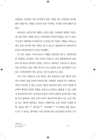 150
어떻게 하면
소셜 이노베이터가
될 수 있나요?
포함한다. 과거에도 이런 분야에서 일할 기회를 찾는 사람들의 문의를
많이 받았지만, 세월호 사건이 터진 이후에는 주목할 만한 변화가 많
았다.
안타까운 사건이지만 세월호 사건은 많은 사람에게 영향을 주었는
데, 특히 일반 기업에 다니는 직장인에게 커다란 영향을 미친 것 같다.
미국에서 세계적인 투자회사에 근무하던 한 사람은 ‘세월호 사건으로
내가 금융 분야에 어떤 역할을 할 수 있는지 깨달았다’며 임팩트투자
분야로 뛰어들겠다며 이직을 준비했다.
또 다른 사람은 디자이너로서 사회를 건강하게 만드는 사회적기업
을 지원하고 육성하는 것이 자신의 사명으로 보다 명확해졌다며 관련
분야 내 최고의 회사인 직장을 그만두고 사회혁신 지원가로서 새로운
길을 준비하고 있다. 이뿐 아니다. LG나 삼성과 같은 대기업에서 근무
하는 직장인에게서 받는 문의도 갈수록 많아지고 있다.
나는 이런 사람들이 소셜 섹터로 대거 유입되어 소셜 섹터의 양적
이며 질적인 성장 동력이 확보되기를 기대한다. 이렇게 되기 위해서는
이들이 참여할 수 있는 조직의 기회가 많아져야 한다. 또한 다양한 섹
터에서 확보한 다양한 경험을 자산으로 인정하고 활용할 수 있는 문화
가 확산되어야 한다. 대기업과 동일한 수준의 연봉과 복리후생이 적용
될 수는 없더라도 일정 수준 이상이 제공되어야 한다. 나는 소셜 섹터
를 모든 섹터와 협력하는 섹터로 이해하기에, 소셜 섹터의 적절한 연
봉 기준을 정부 1섹터
, 대기업 2섹터
, 시민사회 3섹터
각 섹터의 연봉 평균으
로 볼 수 있다고 생각한다. 이를 계산해 보면 중견기업과 비슷한 수치
 