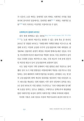 151 PART4•인간중심의 시대: 소셜 이노베이션
가 나온다. 소셜 섹터는 경제적인 성과 외에도 사회적인 가치를 창출
하기에 종사자의 입장에서도 경제적인 혜택 월급 등
외에도 사회적인 보
람 임팩트
까지 가져가는 이상적인 직장이라 볼 수 있다.
사회혁신의 중재자 MYSC
내가 현재 함께하고 있는 MYSC Merry Year Social Company, 통칭 ‘미스크’라고
읽는다
는 ‘소셜 섹터의 맥킨지’로 발전할 수 있는 잠재 후보 중 하나다.
2011년 말 설립된 MYSC는 ‘사회문제와 사회양극화를 비즈니스로 해
결해 보자’는 미션에 공감한 다수의 공동설립자에 의해 세워졌다. 삼
정KPMG 설립자인 윤영각 회장을 비롯해 열매나눔재단 김동호 이사
장, 푸르덴셜투자증권 대표이사를 역임한 정진호 사장, 〈육일약국 갑시
다〉로 유명한 김성오 메가넥스트 대표, 국내 최고의 국제 중재 전문가
인 박은영 변호사 등이 공동설립자에 포함되어 있다.
나는 설립 이전의 기획 단계에서 사업 방향성 관련 자문으로 참여
했다. 당시 초기 사업 방향성은 비영리단체의 역량을 전문적으로 컨설
팅하는 것과 해외에서 사회적기업가를 육성하는 것이었다. 나는 몇 분
의 공동설립자와 함께 케냐와 말라위를 방문하여 사업 타당성과 초
기 파트너를 확보하는 일에 힘썼다. 이후 내가 런던에서 유학을 하는
1년 동안 MYSC의 사업 방향은 우선적으로 ‘국내 사회문제와 양극화’
에 초점을 맞추는 것으로 정해졌고, 구체적으로 임팩트투자 활성화를
통한 사회적기업 육성과 전략적 사회적기업 기획에 주력하게 되었다.
이러한 기틀은 초대 정진호 사장과 맥킨지코리아 출신의 안은정 수
 