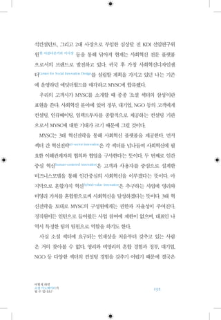 152
어떻게 하면
소셜 이노베이터가
될 수 있나요?
석컨설턴트, 그리고 2대 사장으로 부임한 심상달 전 KDI 선임연구위
원 현 아름다운커피 이사장
등을 통해 닦아져 현재는 사회혁신 전문 플랫폼
으로서의 브랜드로 발전하고 있다. 귀국 후 가칭 사회혁신디자인센
터 Center for Social Innovation Design
를 설립할 계획을 가지고 있던 나는 기존
에 운영하던 에딧더월드를 매각하고 MYSC에 합류했다.
우리의 고객사가 MYSC를 소개할 때 종종 ‘소셜 섹터의 삼성’이란
표현을 쓴다. 사회혁신 분야에 있어 정부, 대기업, NGO 등의 고객에게
컨설팅, 인큐베이팅, 임팩트투자를 종합적으로 제공하는 컨설팅 기관
으로서 MYSC에 대한 기대가 크기 때문에 그럴 것이다.
MYSC는 3대 혁신전략을 통해 사회혁신 플랫폼을 제공한다. 먼저
섹터 간 혁신전략 tri-sector innovation
은 각 섹터를 넘나들며 사회혁신에 필
요한 이해관계자의 협의와 협업을 구사한다는 뜻이다. 두 번째로 인간
중심 혁신 human-centered innovation
은 고객과 사용자를 중심으로 설계한
비즈니스모델을 통해 인간중심의 사회혁신을 이루겠다는 뜻이다. 마
지막으로 혼합가치 혁신 hybrid-value innovation
은 추구하는 사업에 영리와
비영리 가치를 혼합함으로써 사회혁신을 달성하겠다는 뜻이다. 3대 혁
신전략을 토대로 MYSC의 구성원에게는 권한과 자율성이 주어진다.
정직원이든 인턴으로 들어왔든 사업 참여에 제한이 없으며, 대표인 나
역시 특정한 팀의 팀원으로 역할을 하기도 한다.
사실 소셜 섹터에 요구되는 인재상을 처음부터 갖추고 있는 사람
은 거의 찾아볼 수 없다. 영리와 비영리의 혼합 경험과 정부, 대기업,
NGO 등 다양한 섹터의 컨설팅 경험을 갖추기 어렵기 때문에 결국은
 