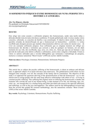 35
O SOFRIMENTO PSÍQUICO ENTRE HOMOSSEXUAIS NUMA PERSPECTIVA
HISTÓRICA E LITERÁRIA
Alex Ney Diógenes Almeida
Pós-graduado em Orientação Educacional/UNIVERSO/RJ
alex.ney@portugalmail.pt
RESUMO
Este artigo tem como assunto o sofrimento psíquico dos homossexuais, sendo uma tarefa árdua e
delicada abordar tema de tanta relevância e polêmica. O mundo globalizado onde vivemos mudou vários
conceitos, sobretudo, os conceitos da família e sua constituição. O objetivo deste estudo é abordar as
questões oriundas da desmistificação de que o homossexual ou homoerótico - conforme é o termo
escolhido para designar pessoas que mantém relacionamentos afetivos com outras do mesmo sexo – de
viver em constante sofrimento psíquico. Esse sofrimento que os estigmas insistem em infligir aos
homossexuais são dúvidas e tormentos que corroem a alma de qualquer ser humano, em um dado
momento de sua vida, não escolhendo, raça, sexo, cor, etnia, etc., basta que seja um ser humano e seja
provido de razão para estar aberto a aflições e sofrimentos, assim como a alegrias e felicidade. Foram os
vários os autores utilizados para a revisão bibliográfica que nortearam a metodologia de pesquisa,
inclusive o romance naturalista “Bom Crioulo” (1895) do escritor Adolfo Caminha.
Palavras-chave: Psicologia; Literatura; Homoerotismo; Sofrimento Psíquico.
ABSTRACT
This article has as subject the psychic suffering of the homosexuals, is about an arduous and delicate
task, to approach subject of as much relevance and controversy. The globalization world where we live
changed some concepts, over all, the concepts of the family and its constitution. The objective of this
study is to approach the questions deriving of the desmistification of that the homosexual - as it is the
chosen term to assign people who the same keep affective relationships with others of sex - of living in
constant psychic suffering. This suffering that stigmas insist on inflicting the homosexuals is doubts and
torments who corrode the soul of any human being, in data moment of its life, not choosing, race, sex,
color, etc., are enough that it is a human being and either provided with reason to be open the afflictions
and sufferings, as well as the joys and happiness. The authors used for the bibliographical revision had
been the several that guided the research methodology, also the naturalistic romance “Bom Crioulo”
(1895) of the writer Adolfo Caminha.
Key words: Psychology; Literature; Homoerotismo; Psychic Suffering.
 