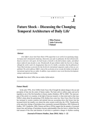 A R T I C L E
.1
Future Shock – Discussing the Changing
Temporal Architecture of Daily Life1
Mika Pantzar
Aalto University
Finland
Journal of Futures Studies, June 2010, 14(4): 1 - 22
Future Shock!
In the early 1970s, Alvin Toffler's book Future Shock brought the radical change in the use and
perception of time into the center of futures studies. The book sold six million copies and can be
regarded as one of the first bestsellers in futures studies (Strathern, 2007 & 2008)2
. The main pur-
pose of this article is to examine, in the light of time-use research, to what extent and in what ways
Toffler's claims about the quickening of life rhythms have come true. Since Future Shock free time
has increased in western countries and national time-use accounting shows that leisure time has
increased slowly but steadily over almost the entire western world since the 1970s3
. Paradoxically,
at the same time, feelings of hurriedness have consistently increased (Michelson, 2005; Robinson &
Godbey, 1997; Southerton, 2006). Pantzar and Shove (2010a) suggest that the paradox of increased
leisure time and feelings of hurriedness become understandable when the focus is shifted from the
total amount of free time (and duration of activities) to qualitative changes in rhythms resulting
Abstract
Alvin Toffler's classic book Future Shock (1970) argued that in our world of ever-quickening change,
the human mind is threatened by shattering. Almost forty years after its publication, the book still feels fresh.
Based on interviews with experts, the book became a bestseller in the field of futures studies, and defined
futures studies for many decades to come. (Paradoxically, the apex of futures studies has been slow to change
although the world is said to be changing faster than ever.) It is hardly a coincidence that the publication of
Future Shock took place at precisely the time the first few international comparative studies of time use were
published. This article addresses Toffler's claim of the acceleration of our everyday life rhythms in the light of
international empirical time use studies. In addition, it pays attention to more recent theoretical developments
aiming to understand social rhythms.
Keywords: future shock, Toffler, time use studies, rhythm analysis
 