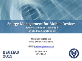Energy	
  Management	
  for	
  Mobile	
  Devices:
	
  
Power	
  Es8ma8on	
  Technique	
  
	
  
for	
  Modern	
  Smartphones
	
  
연세대학교 컴퓨터과학과
	
  
모바일 임베디드 시스템 연구실
	
  
	
  
윤찬민 (cmyoon@yonsei.ac.kr)
	
  
	
  
DEVIEW	
  2013
	
  
2013.10.14
	
  

 