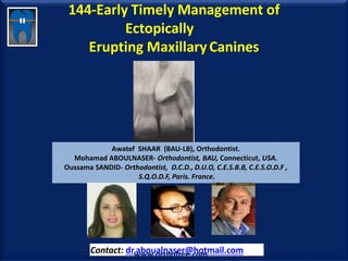 144-Early Timely Management of
Ectopically
Erupting MaxillaryCanines
Awatef SHAAR (BAU-LB), Orthodontist.
Mohamad ABOULNASER- Orthodontist, BAU, Connecticut, USA.
Oussama SANDID- Orthodontist, D.C.D., D.U.O, C.E.S.B.B, C.E.S.O.D.F ,
S.Q.O.D.F, Paris. France.
Contact: dr.aboualnaser@hotmail.comwww.orthofree.com
 