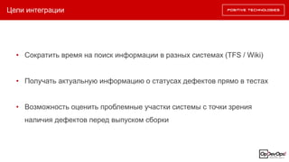 Цели интеграции
• Сократить время на поиск информации в разных системах (TFS / Wiki)
• Получать актуальную информацию о статусах дефектов прямо в тестах
• Возможность оценить проблемные участки системы с точки зрения
наличия дефектов перед выпуском сборки
 