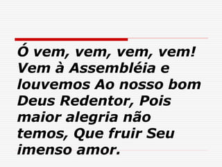 Ó vem, vem, vem, vem!
Vem à Assembléia e
louvemos Ao nosso bom
Deus Redentor, Pois
maior alegria não
temos, Que fruir Seu
imenso amor.
 