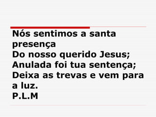 Nós sentimos a santa
presença
Do nosso querido Jesus;
Anulada foi tua sentença;
Deixa as trevas e vem para
a luz.
P.L.M
 
