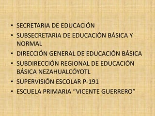 • SECRETARIA DE EDUCACIÓN
• SUBSECRETARIA DE EDUCACIÓN BÁSICA Y
  NORMAL
• DIRECCIÓN GENERAL DE EDUCACIÓN BÁSICA
• SUBDIRECCIÓN REGIONAL DE EDUCACIÓN
  BÁSICA NEZAHUALCÓYOTL
• SUPERVISIÓN ESCOLAR P-191
• ESCUELA PRIMARIA “VICENTE GUERRERO”
 