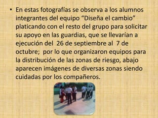 • En estas fotografías se observa a los alumnos
  integrantes del equipo “Diseña el cambio”
  platicando con el resto del grupo para solicitar
  su apoyo en las guardias, que se llevarían a
  ejecución del 26 de septiembre al 7 de
  octubre; por lo que organizaron equipos para
  la distribución de las zonas de riesgo, abajo
  aparecen imágenes de diversas zonas siendo
  cuidadas por los compañeros.
 