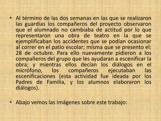 • Al término de las dos semanas en las que se realizaron
  las guardias los compañeros del proyecto observaron
  que el alumnado no cambiaba de actitud por lo que
  representaron una obra de teatro en la que se
  ejemplificaban los accidentes que se podían ocasionar
  al correr en el patio escolar; misma que se presento el:
  28 de octubre. Para ello nuevamente pidieron a los
  compañeros del grupo que les ayudaran a escenificar la
  obra; y mientras ellos decían los diálogos en el
  micrófono,      los    compañeros     ejecutaban     las
  escenificaciones (esta actividad fue ideada por los
  Padres de Familia, y los alumnos elaboraron los
  diálogos).

• Abajo vemos las imágenes sobre este trabajo:
 