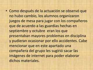 • Como después de la actuación se observó que
  no hubo cambio, los alumnos organizaron
  juegos de mesa para jugar con los compañeros
  que de acuerdo a las guardias hechas en
  septiembre y octubre eran los que
  presentaban mayores problemas en disciplina
  y pudieran ocasionar por ello accidentes. Cabe
  mencionar que en este apartado una
  compañera del grupo les sugirió sacar las
  imágenes de internet para poder elaborar
  dichos materiales.
 