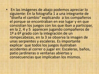 • En las imágenes de abajo podemos apreciar lo
  siguiente: En la fotografía 1 a una integrante de
  “diseña el cambio“ explicando a los compañeros
  el porque se encontraban en ese lugar y en que
  consistían los juegos con los que iban a participar,
  en la 2, 4 y 5 aparecen jugando compañeros de
  1º a 6º grado con la integración de un
  rompecabezas, en la 3 se observa la imagen de
  unas serpientes y escaleras. Es importante
  explicar que todos los juegos ilustraban
  accidentes al correr o jugar en: Escaleras, baños,
  patio jardineras o ventanas abiertas y
  consecuencias que implicaban los mismos.
 