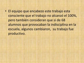 • El equipo que encabezo este trabajo esta
  consciente que el trabajo no alcanzó el 100%,
  pero también consideran que si de 68
  alumnos que provocaban la indisciplina en la
  escuela, algunos cambiaron, su trabajo fue
  productivo.
 