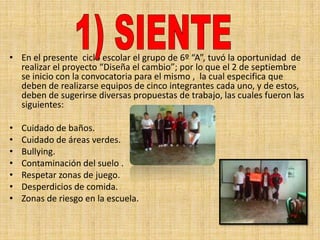 • En el presente ciclo escolar el grupo de 6º “A”, tuvó la oportunidad de
  realizar el proyecto “Diseña el cambio”; por lo que el 2 de septiembre
  se inicio con la convocatoria para el mismo , la cual especifica que
  deben de realizarse equipos de cinco integrantes cada uno, y de estos,
  deben de sugerirse diversas propuestas de trabajo, las cuales fueron las
  siguientes:

•   Cuidado de baños.
•   Cuidado de áreas verdes.
•   Bullying.
•   Contaminación del suelo .
•   Respetar zonas de juego.
•   Desperdicios de comida.
•   Zonas de riesgo en la escuela.
 