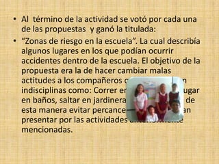 • Al término de la actividad se votó por cada una
  de las propuestas y ganó la titulada:
• “Zonas de riesgo en la escuela”. La cual describía
  algunos lugares en los que podían ocurrir
  accidentes dentro de la escuela. El objetivo de la
  propuesta era la de hacer cambiar malas
  actitudes a los compañeros que presentaban
  indisciplinas como: Correr en las escaleras, jugar
  en baños, saltar en jardineras, entre otras, y de
  esta manera evitar percances que se pudieran
  presentar por las actividades anteriormente
  mencionadas.
 