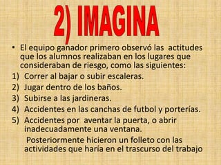 • El equipo ganador primero observó las actitudes
  que los alumnos realizaban en los lugares que
  consideraban de riesgo, como las siguientes:
1) Correr al bajar o subir escaleras.
2) Jugar dentro de los baños.
3) Subirse a las jardineras.
4) Accidentes en las canchas de futbol y porterías.
5) Accidentes por aventar la puerta, o abrir
   inadecuadamente una ventana.
    Posteriormente hicieron un folleto con las
   actividades que haría en el trascurso del trabajo
 