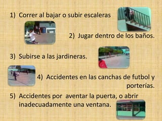 1) Correr al bajar o subir escaleras

                     2) Jugar dentro de los baños.

3) Subirse a las jardineras.

         4) Accidentes en las canchas de futbol y
                                        porterías.
5) Accidentes por aventar la puerta, o abrir
   inadecuadamente una ventana.
 