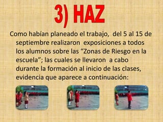 Como habían planeado el trabajo, del 5 al 15 de
  septiembre realizaron exposiciones a todos
  los alumnos sobre las “Zonas de Riesgo en la
  escuela”; las cuales se llevaron a cabo
  durante la formación al inicio de las clases,
  evidencia que aparece a continuación:
 
