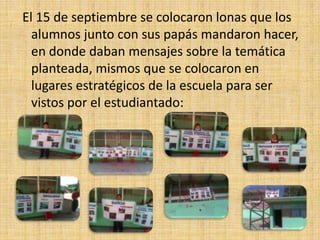 El 15 de septiembre se colocaron lonas que los
  alumnos junto con sus papás mandaron hacer,
  en donde daban mensajes sobre la temática
  planteada, mismos que se colocaron en
  lugares estratégicos de la escuela para ser
  vistos por el estudiantado:
 